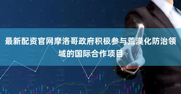 最新配资官网摩洛哥政府积极参与荒漠化防治领域的国际合作项目