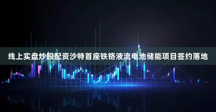 线上实盘炒股配资沙特首座铁铬液流电池储能项目签约落地