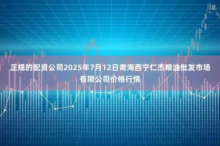 正规的配资公司2025年7月12日青海西宁仁杰粮油批发市场有限公司价格行情