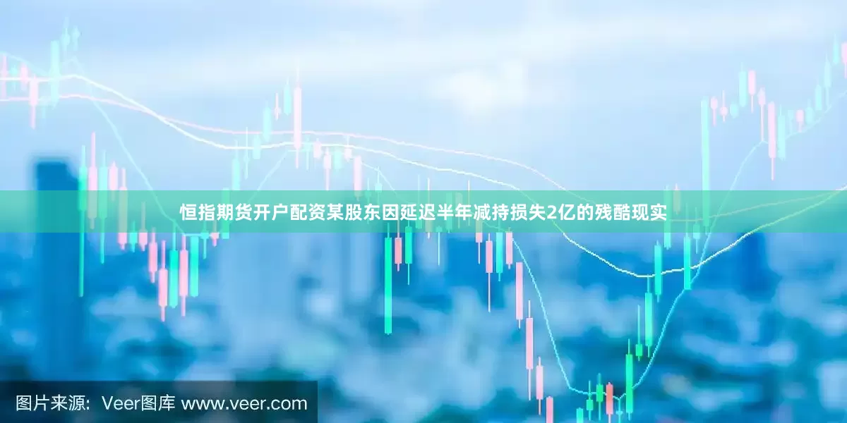 恒指期货开户配资某股东因延迟半年减持损失2亿的残酷现实