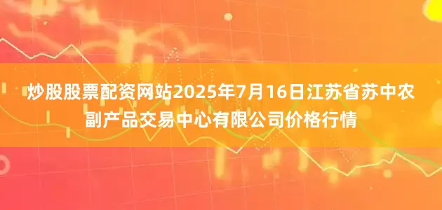 炒股股票配资网站2025年7月16日江苏省苏中农副产品交易中心有限公司价格行情