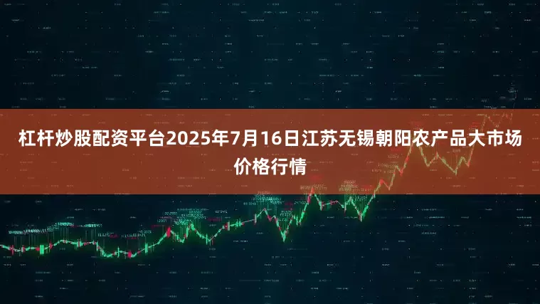 杠杆炒股配资平台2025年7月16日江苏无锡朝阳农产品大市场价格行情