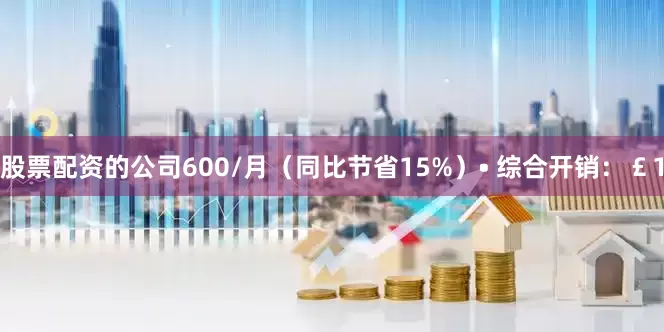 股票配资的公司600/月（同比节省15%）• 综合开销：￡1