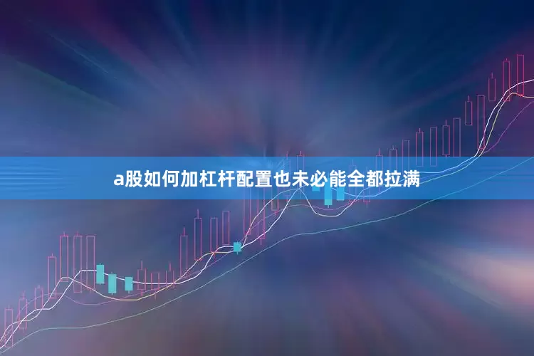 a股如何加杠杆配置也未必能全都拉满