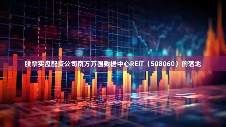 股票实盘配资公司南方万国数据中心REIT（508060）的落地