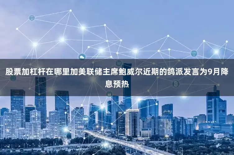 股票加杠杆在哪里加美联储主席鲍威尔近期的鸽派发言为9月降息预热