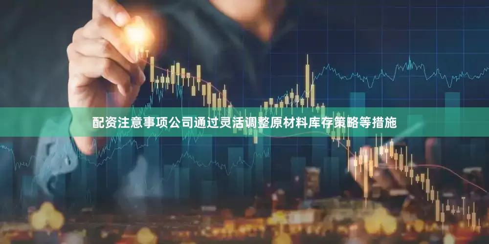 配资注意事项公司通过灵活调整原材料库存策略等措施