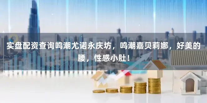 实盘配资查询鸣潮尤诺永庆坊，鸣潮嘉贝莉娜，好美的腰，性感小肚！