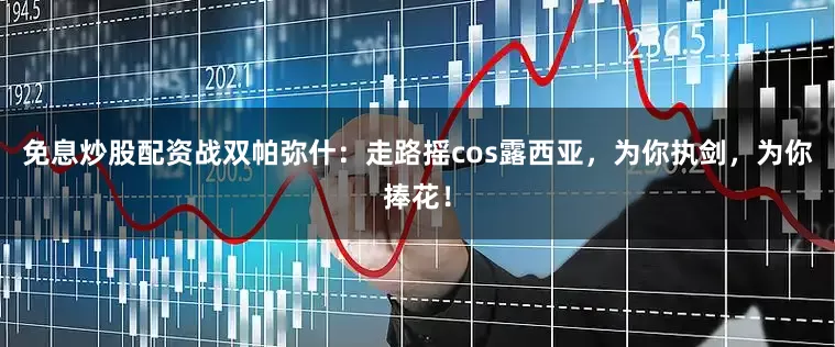 免息炒股配资战双帕弥什：走路摇cos露西亚，为你执剑，为你捧花！